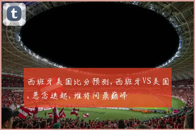 西班牙美国比分预测,西班牙VS美国,悬念迭起,谁将问鼎巅峰