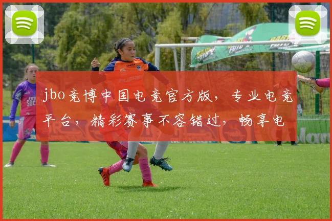 jbo竞博中国电竞官方版，专业电竞平台，精彩赛事不容错过，畅享电竞乐趣